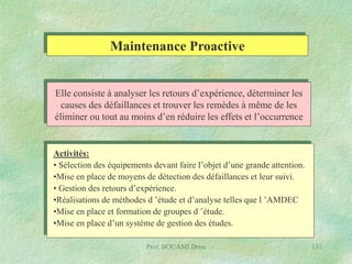 Maintenance Proactive
Elle consiste à analyser les retours d’expérience, déterminer les
causes des défaillances et trouver les remèdes à même de les
éliminer ou tout au moins d’en réduire les effets et l’occurrence

Activités:
• Sélection des équipements devant faire l’objet d’une grande attention.
•Mise en place de moyens de détection des défaillances et leur suivi.
• Gestion des retours d’expérience.
•Réalisations de méthodes d ’étude et d’analyse telles que l ’AMDEC
•Mise en place et formation de groupes d ’étude.
•Mise en place d’un système de gestion des études.
Prof. BOUAMI Driss

131

 