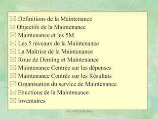  Définitions de la Maintenance
 Objectifs de la Maintenance
 Maintenance et les 5M
 Les 5 niveaux de la Maintenance
 La Maîtrise de la Maintenance
 Roue de Deming et Maintenance
 Maintenance Centrée sur les dépenses
 Maintenance Centrée sur les Résultats
 Organisation du service de Maintenance
 Fonctions de la Maintenance
 Inventaires
Prof. BOUAMI Driss

2

 