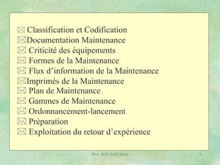  Classification et Codification

Documentation Maintenance
 Criticité des équipements
 Formes de la Maintenance
 Flux d’information de la Maintenance
Imprimés de la Maintenance
 Plan de Maintenance
 Gammes de Maintenance
 Ordonnancement-lancement
 Préparation
 Exploitation du retour d’expérience
Prof. BOUAMI Driss

3

 