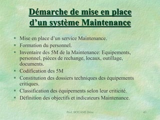 Démarche de mise en place
d’un système Maintenance
 Mise en place d’un service Maintenance.
 Formation du personnel.
 Inventaire des 5M de la Maintenance: Equipements,
personnel, pièces de rechange, locaux, outillage,
documents.
 Codification des 5M
 Constitution des dossiers techniques des équipements
critiques.
 Classification des équipements selon leur criticité.
 Définition des objectifs et indicateurs Maintenance.
Prof. BOUAMI Driss

43

 