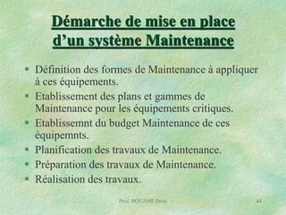 Démarche de mise en place
d’un système Maintenance
 Définition des formes de Maintenance à appliquer
à ces équipements.
 Etablissement des plans et gammes de
Maintenance pour les équipements critiques.
 Etablissemnt du budget Maintenance de ces
équipemnts.
 Planification des travaux de Maintenance.
 Préparation des travaux de Maintenance.
 Réalisation des travaux.
Prof. BOUAMI Driss

44

 