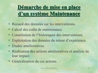 Démarche de mise en place
d’un système Maintenance







Recueil des données sur les interventions.
Calcul des coûts de maintenance.
Constitution de l’historiques des interventions.
Exploitation des données de retour d’expérience.
Etudes amélioratives.
Réalisation des actions amélioratives et analyse de
leur impact.
 Généralisation de ces actions.
Prof. BOUAMI Driss

45

 