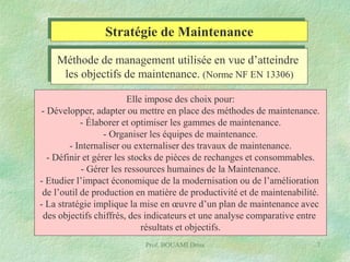 Stratégie de Maintenance
Méthode de management utilisée en vue d’atteindre
les objectifs de maintenance. (Norme NF EN 13306)
Elle impose des choix pour:
- Développer, adapter ou mettre en place des méthodes de maintenance.
- Élaborer et optimiser les gammes de maintenance.
- Organiser les équipes de maintenance.
- Internaliser ou externaliser des travaux de maintenance.
- Définir et gérer les stocks de pièces de rechanges et consommables.
- Gérer les ressources humaines de la Maintenance.
- Etudier l’impact économique de la modernisation ou de l’amélioration
de l’outil de production en matière de productivité et de maintenabilité.
- La stratégie implique la mise en œuvre d’un plan de maintenance avec
des objectifs chiffrés, des indicateurs et une analyse comparative entre
résultats et objectifs.
Prof. BOUAMI Driss

7

 