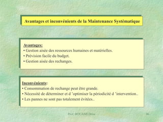 Avantages et inconvénients de la Maintenance Systématique

Avantages:
• Gestion aisée des ressources humaines et matérielles.
• Prévision facile du budget.
• Gestion aisée des rechanges.

Inconvénients:
• Consommation de rechange peut être grande.
• Nécessité de déterminer et d ’optimiser la périodicité d ’intervention..
• Les pannes ne sont pas totalement évitées..

Prof. BOUAMI Driss

96

 
