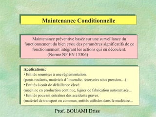 Prof. BOUAMI Driss
Maintenance ConditionnelleMaintenance Conditionnelle
Maintenance préventive basée sur une surveillance du
fonctionnement du bien et/ou des paramètres significatifs de ce
fonctionnement intégrant les actions qui en découlent.
(Norme NF EN 13306)
Applications:
• Entités soumises à une réglementation.
(ponts roulants, matériels d ’incendie, réservoirs sous pression…)
• Entités à coût de défaillance élevé.
(machine en production continue, lignes de fabrication automatisée...
• Entités pouvant entraîner des accidents graves.
(matériel de transport en commun, entités utilisées dans le nucléaire...
 