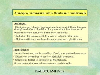 Prof. BOUAMI Driss
Avantages et inconvénients de la Maintenance conditionnelleAvantages et inconvénients de la Maintenance conditionnelle
Avantages:
•Elimination ou réduction importante du risque de défaillance donc pas
de dégâts collatéraux, durabilité plus grande et bon fonctionnement.
•Gestion aisée des ressources humaines et matérielles.
• Réduction des temps d’arrêt donc coût d ’indisponibilité limité.
• Meilleure efficience par de meilleures préparation et planification.
Inconvénients:
• Acquisition de moyens de contrôle et d’analyse et gestion des mesures.
• Nécessité de déterminer les seuils et périodicité de mesure.
• Nécessité de former les opérateurs de Maintenance.
•Sous-traitance de travaux de maintenance conditionnelle.
Inconvénients:
• Acquisition de moyens de contrôle et d’analyse et gestion des mesures.
• Nécessité de déterminer les seuils et périodicité de mesure.
• Nécessité de former les opérateurs de Maintenance.
•Sous-traitance de travaux de maintenance conditionnelle.
 