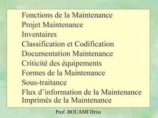 Prof. BOUAMI Driss
Fonctions de la Maintenance
Projet Maintenance
Inventaires
Classification et Codification
Documentation Maintenance
Criticité des équipements
Formes de la Maintenance
Sous-traitance
Flux d’information de la Maintenance
Imprimés de la Maintenance
 