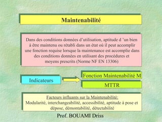 Prof. BOUAMI Driss
MaintenabilitéMaintenabilité
Dans des conditions données d’utilisation, aptitude d ’un bien
à être maintenu ou rétabli dans un état où il peut accomplir
une fonction requise lorsque la maintenance est accomplie dans
des conditions données en utilisant des procédures et
moyens prescrits (Norme NF EN 13306)
Dans des conditions données d’utilisation, aptitude d ’un bien
à être maintenu ou rétabli dans un état où il peut accomplir
une fonction requise lorsque la maintenance est accomplie dans
des conditions données en utilisant des procédures et
moyens prescrits (Norme NF EN 13306)
IndicateursIndicateurs
Fonction Maintenabilité MFonction Maintenabilité M
MTTRMTTR
Facteurs influants sur la Maintenabilité:
Modularité, interchangeabilité, accessibilité, aptitude à pose et
dépose, démontabilité, détectabilité
Facteurs influants sur la Maintenabilité:
Modularité, interchangeabilité, accessibilité, aptitude à pose et
dépose, démontabilité, détectabilité
 