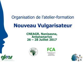Organisation de l’atelier-formation
Nouveau Vulgarisateur
CNEAGR, Nanisasna,
Antananarivo
26 – 28 Juillet 2017
 