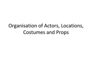 Organisation of Actors, Locations,
Costumes and Props
 