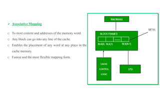  Associative Mapping
o To store content and addresses of the memory word.
o Any block can go into any line of the cache.
o Enables the placement of any word at any place in the
cache memory.
o Fastest and the most flexible mapping form.
 