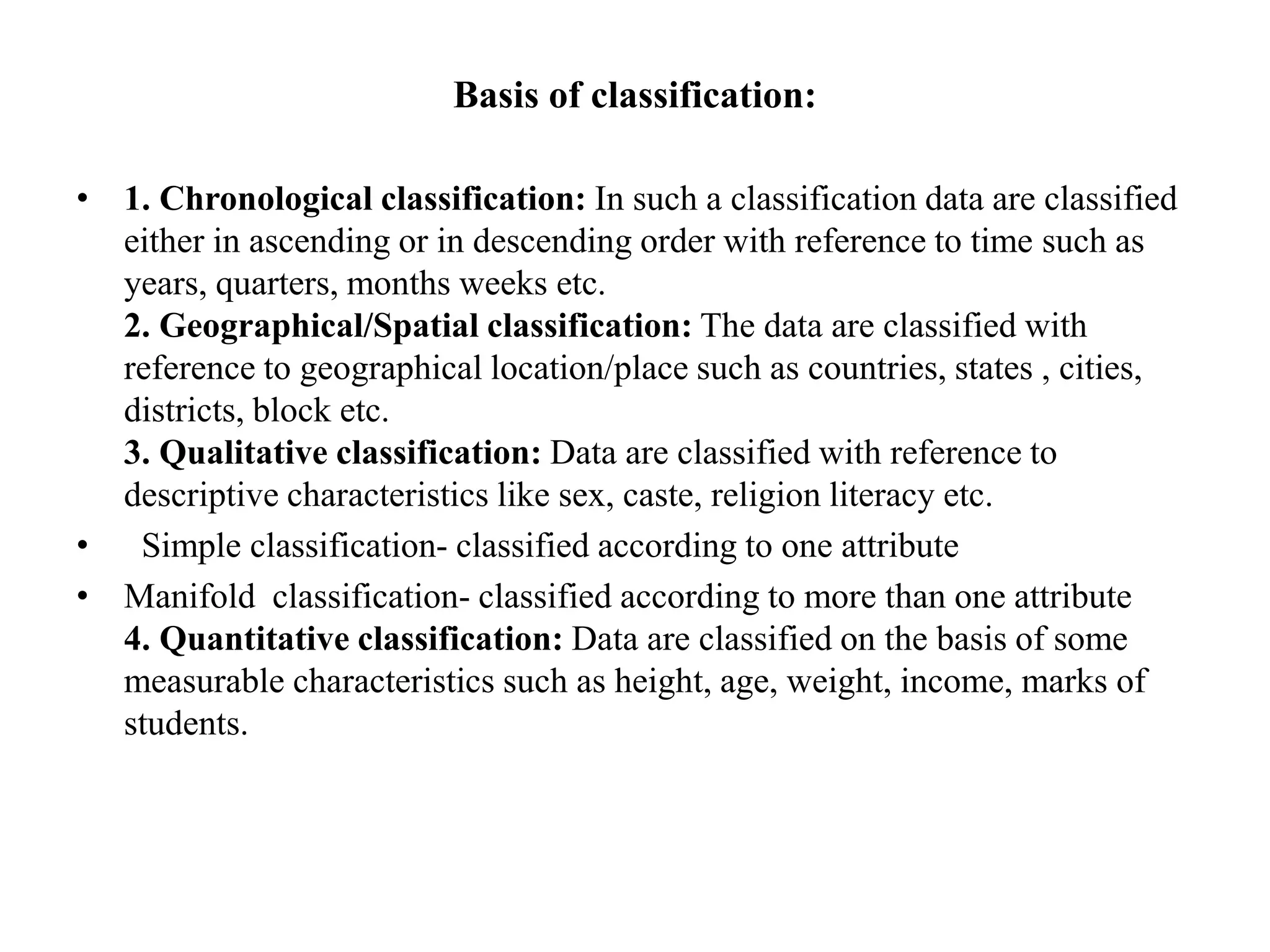 Basis of classification:
• 1. Chronological classification: In such a classification data are classified
either in ascending or in descending order with reference to time such as
years, quarters, months weeks etc.
2. Geographical/Spatial classification: The data are classified with
reference to geographical location/place such as countries, states , cities,
districts, block etc.
3. Qualitative classification: Data are classified with reference to
descriptive characteristics like sex, caste, religion literacy etc.
• Simple classification- classified according to one attribute
• Manifold classification- classified according to more than one attribute
4. Quantitative classification: Data are classified on the basis of some
measurable characteristics such as height, age, weight, income, marks of
students.
 