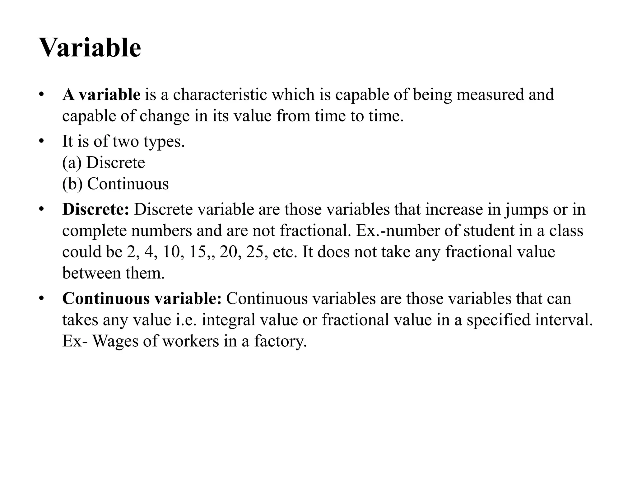 Variable
• A variable is a characteristic which is capable of being measured and
capable of change in its value from time to time.
• It is of two types.
(a) Discrete
(b) Continuous
• Discrete: Discrete variable are those variables that increase in jumps or in
complete numbers and are not fractional. Ex.-number of student in a class
could be 2, 4, 10, 15,, 20, 25, etc. It does not take any fractional value
between them.
• Continuous variable: Continuous variables are those variables that can
takes any value i.e. integral value or fractional value in a specified interval.
Ex- Wages of workers in a factory.
 