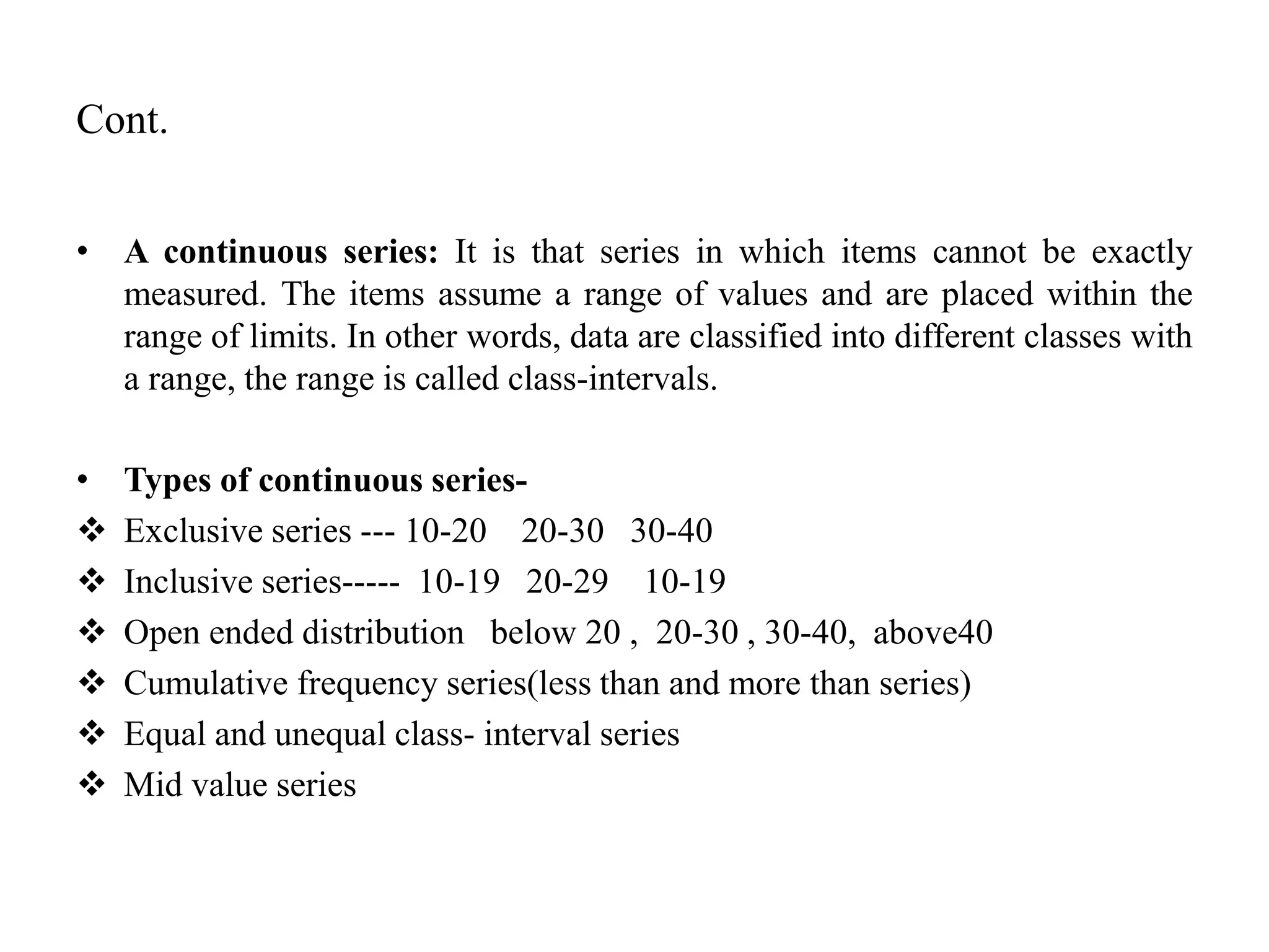 Cont.
• A continuous series: It is that series in which items cannot be exactly
measured. The items assume a range of values and are placed within the
range of limits. In other words, data are classified into different classes with
a range, the range is called class-intervals.
• Types of continuous series-
 Exclusive series --- 10-20 20-30 30-40
 Inclusive series----- 10-19 20-29 10-19
 Open ended distribution below 20 , 20-30 , 30-40, above40
 Cumulative frequency series(less than and more than series)
 Equal and unequal class- interval series
 Mid value series
 