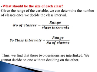 • What should be the size of each class?
Given the range of the variable, we can determine the number
of classes once we decide the class interval.
Thus, we find that these two decisions are interlinked. We
cannot decide on one without deciding on the other.
 