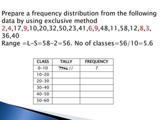 Prepare a frequency distribution from the following
data by using exclusive method
2,4,17,9,10,20,32,50,23,41,6,9,48,11,58,12,8,3,
36,40
Range =L-S=58-2=56. No of classes=56/10=5.6
CLASS TALLY FREQUENCY
0-10 //// // 7
10-20
20-30
30-40
40-50
50-60
 