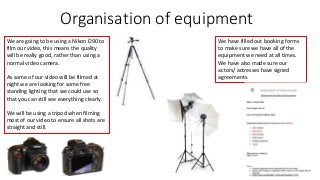 Organisation of equipment 
We are going to be using a Nikon D90 to 
film our video, this means the quality 
will be really good, rather than using a 
normal video camera. 
As some of our video will be filmed at 
night we are looking for some free 
standing lighting that we could use so 
that you can still see everything clearly. 
We will be using a tripod when filming 
most of our video to ensure all shots are 
straight and still. 
We have filled out booking forms 
to make sure we have all of the 
equipment we need at all times. 
We have also made sure our 
actors/ actresses have signed 
agreements. 
