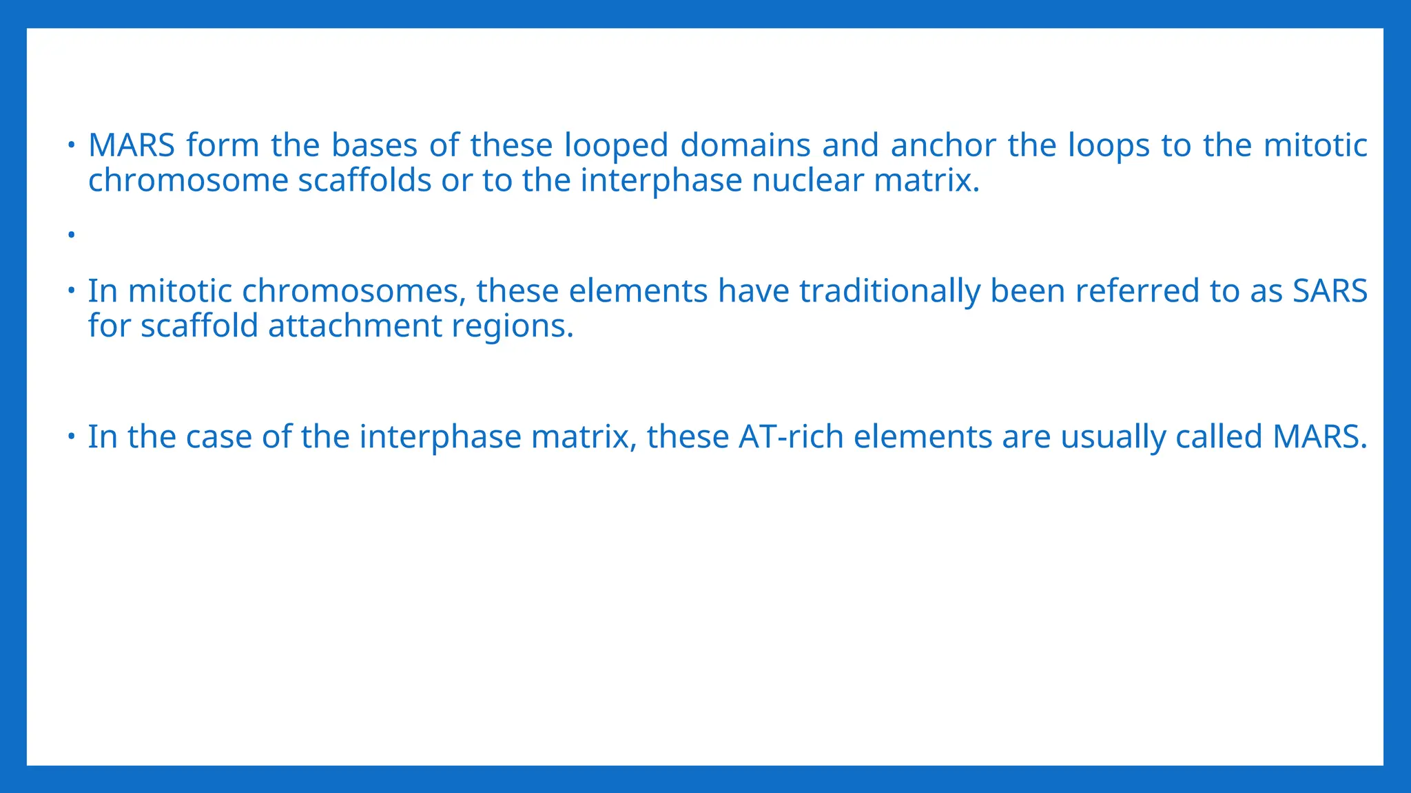 • MARS form the bases of these looped domains and anchor the loops to the mitotic
chromosome scaffolds or to the interphase nuclear matrix.
•
• In mitotic chromosomes, these elements have traditionally been referred to as SARS
for scaffold attachment regions.
• In the case of the interphase matrix, these AT-rich elements are usually called MARS.
 