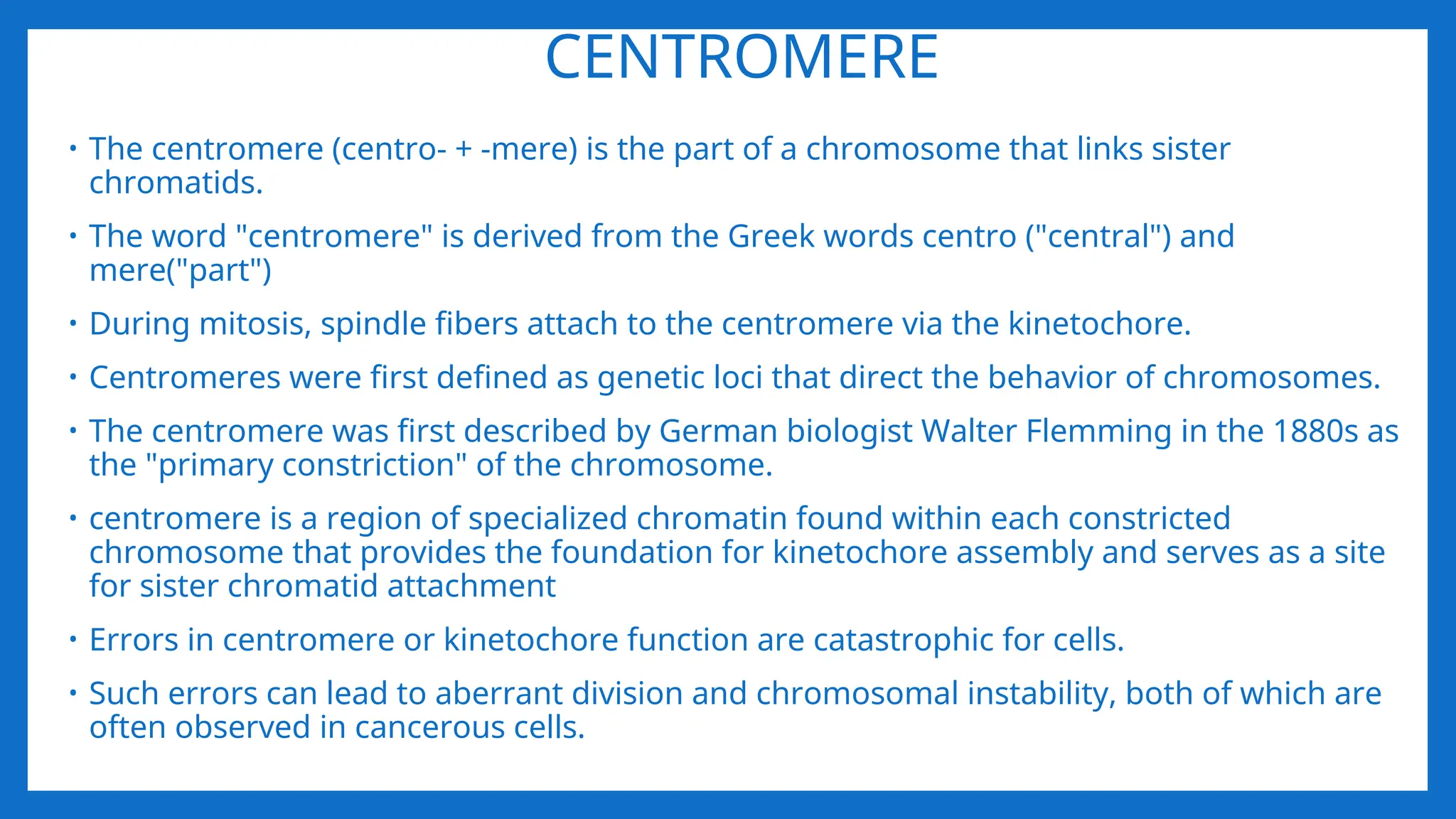 CENTROMERE
• The centromere (centro- + -mere) is the part of a chromosome that links sister
chromatids.
• The word "centromere" is derived from the Greek words centro ("central") and
mere("part")
• During mitosis, spindle fibers attach to the centromere via the kinetochore.
• Centromeres were first defined as genetic loci that direct the behavior of chromosomes.
• The centromere was first described by German biologist Walter Flemming in the 1880s as
the "primary constriction" of the chromosome.
• centromere is a region of specialized chromatin found within each constricted
chromosome that provides the foundation for kinetochore assembly and serves as a site
for sister chromatid attachment
• Errors in centromere or kinetochore function are catastrophic for cells.
• Such errors can lead to aberrant division and chromosomal instability, both of which are
often observed in cancerous cells.
 