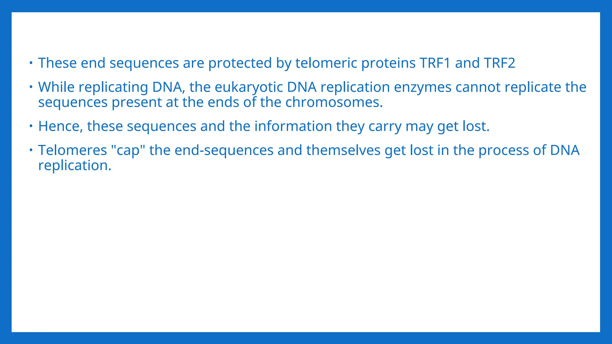 • These end sequences are protected by telomeric proteins TRF1 and TRF2
• While replicating DNA, the eukaryotic DNA replication enzymes cannot replicate the
sequences present at the ends of the chromosomes.
• Hence, these sequences and the information they carry may get lost.
• Telomeres "cap" the end-sequences and themselves get lost in the process of DNA
replication.
 