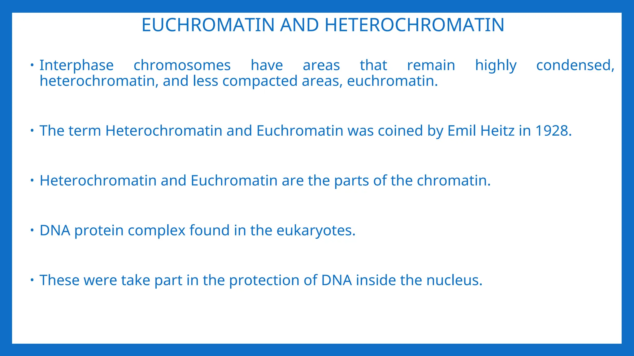 EUCHROMATIN AND HETEROCHROMATIN
• Interphase chromosomes have areas that remain highly condensed,
heterochromatin, and less compacted areas, euchromatin.
• The term Heterochromatin and Euchromatin was coined by Emil Heitz in 1928.
• Heterochromatin and Euchromatin are the parts of the chromatin.
• DNA protein complex found in the eukaryotes.
• These were take part in the protection of DNA inside the nucleus.
 