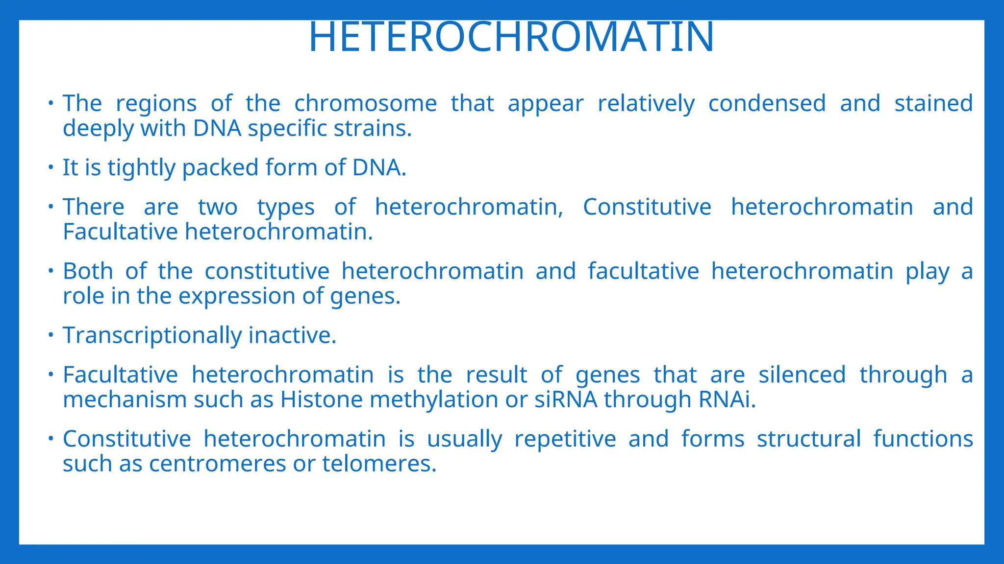 HETEROCHROMATIN
• The regions of the chromosome that appear relatively condensed and stained
deeply with DNA specific strains.
• It is tightly packed form of DNA.
• There are two types of heterochromatin, Constitutive heterochromatin and
Facultative heterochromatin.
• Both of the constitutive heterochromatin and facultative heterochromatin play a
role in the expression of genes.
• Transcriptionally inactive.
• Facultative heterochromatin is the result of genes that are silenced through a
mechanism such as Histone methylation or siRNA through RNAi.
• Constitutive heterochromatin is usually repetitive and forms structural functions
such as centromeres or telomeres.
 