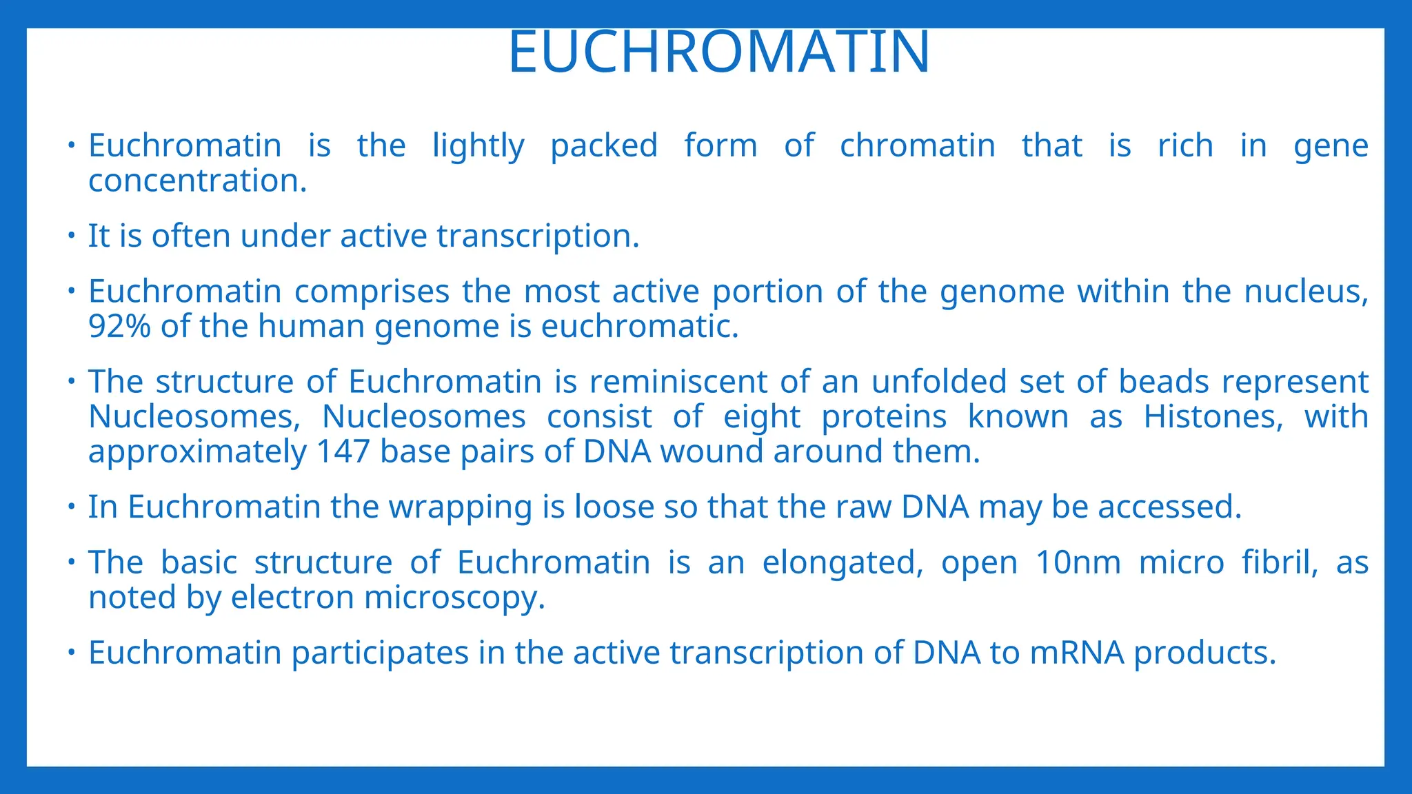 EUCHROMATIN
• Euchromatin is the lightly packed form of chromatin that is rich in gene
concentration.
• It is often under active transcription.
• Euchromatin comprises the most active portion of the genome within the nucleus,
92% of the human genome is euchromatic.
• The structure of Euchromatin is reminiscent of an unfolded set of beads represent
Nucleosomes, Nucleosomes consist of eight proteins known as Histones, with
approximately 147 base pairs of DNA wound around them.
• In Euchromatin the wrapping is loose so that the raw DNA may be accessed.
• The basic structure of Euchromatin is an elongated, open 10nm micro fibril, as
noted by electron microscopy.
• Euchromatin participates in the active transcription of DNA to mRNA products.
 