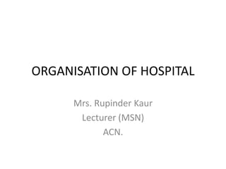 ORGANISATION OF HOSPITAL 
Mrs. Rupinder Kaur 
Lecturer (MSN) 
ACN. 
 