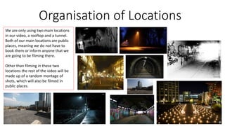 Organisation of Locations 
We are only using two main locations 
in our video, a rooftop and a tunnel. 
Both of our main locations are public 
places, meaning we do not have to 
book them or inform anyone that we 
are going to be filming there. 
Other than filming in these two 
locations the rest of the video will be 
made up of a random montage of 
shots, which will also be filmed in 
public places. 
