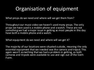 Organisation of equipment
What props do we need and where will we get them from?
Throughout our music video we haven't used many props. The only
props we have used is a mobile phone and a watch. These are not
something we had a major issue in getting as most people in this day
have both a mobile phone and a watch.
What equipment do we need and where will we get it?
The majority of our locations were situated outside, meaning the only
essential equipment that we needed was the camera and tripod. This
again wasn't something that we had a problem in getting, as both
cameras and tripods were available to use and sign out of the Sixth
Form.
 