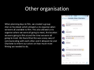 Other organisation
When planning days to film, we created a group
chat on Facebook which allowed us to organise when
we were all available to film. This also allowed us to
organise where we were all going to meet, the location
we were going to film at and the time we were all
going to meet. We found that this was a easy way of
communicating with each other and it allowed me and
Charlotte to inform our actors on how much more
filming we needed to do.
 
