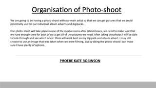 Organisation of Photo-shoot
We are going to be having a photo-shoot with our main artist so that we can get pictures that we could
potentially use for our individual album adverts and digipacks.
Our photo-shoot will take place in one of the media rooms after school hours, we need to make sure that
we have enough time for both of us to get all of the pictures we need. After taking the photos I will be able
to look through and see which ones I think will work best on my digipack and album advert. I may still
choose to use an image that was taken when we were filming, but by doing the photo-shoot I can make
sure I have plenty of options.
PHOEBE KATE ROBINSON
 