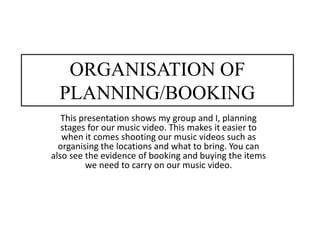 ORGANISATION OF
PLANNING/BOOKING
This presentation shows my group and I, planning
stages for our music video. This makes it easier to
when it comes shooting our music videos such as
organising the locations and what to bring. You can
also see the evidence of booking and buying the items
we need to carry on our music video.
 