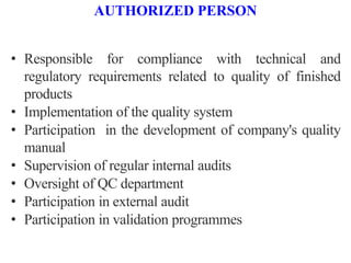 AUTHORIZED PERSON
• Responsible for compliance with technical and
regulatory requirements related to quality of finished
products
• Implementation of the quality system
• Participation in the development of company's quality
manual
• Supervision of regular internal audits
• Oversight of QC department
• Participation in external audit
• Participation in validation programmes
 