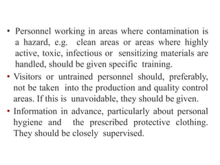 • Personnel working in areas where contamination is
a hazard, e.g. clean areas or areas where highly
active, toxic, infectious or sensitizing materials are
handled, should be given specific training.
• Visitors or untrained personnel should, preferably,
not be taken into the production and quality control
areas. If this is unavoidable, they should be given.
• Information in advance, particularly about personal
hygiene and the prescribed protective clothing.
They should be closely supervised.
 