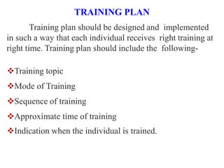 TRAINING PLAN
Training plan should be designed and implemented
in such a way that each individual receives right training at
right time. Training plan should include the following-
Training topic
Mode of Training
Sequence of training
Approximate time of training
Indication when the individual is trained.
 