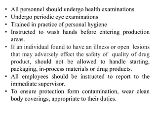 • All personnel should undergo health examinations
• Undergo periodic eye examinations
• Trained in practice of personal hygiene
• Instructed to wash hands before entering production
areas.
• If an individual found to have an illness or open lesions
that may adversely effect the safety of quality of drug
product, should not be allowed to handle starting,
packaging, in-process materials or drug products.
• All employees should be instructed to report to the
immediate supervisor.
• To ensure protection form contamination, wear clean
body coverings, appropriate to their duties.
 