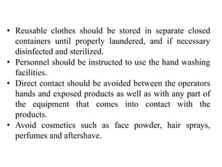 • Reusable clothes should be stored in separate closed
containers until properly laundered, and if necessary
disinfected and sterilized.
• Personnel should be instructed to use the hand washing
facilities.
• Direct contact should be avoided between the operators
hands and exposed products as well as with any part of
the equipment that comes into contact with the
products.
• Avoid cosmetics such as face powder, hair sprays,
perfumes and aftershave.
 