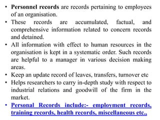 • Personnel records are records pertaining to employees
of an organisation.
• These records are accumulated, factual, and
comprehensive information related to concern records
and detained.
• All information with effect to human resources in the
organisation is kept in a systematic order. Such records
are helpful to a manager in various decision making
areas.
• Keep an update record of leaves, transfers, turnover etc
• Helps researchers to carry in-depth study with respect to
industrial relations and goodwill of the firm in the
market.
• Personal Records include:- employment records,
training records, health records, miscellaneous etc.,
 