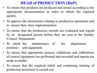 HEAD of PRODUCTION (HoP)
• To ensure that products are produced and stored according to the
appropriate documentation in order to obtain the required
quality.
• To approve the instructions relating to production operations and
to ensure their strict implementation.
• To ensure that the production records are evaluated and signed
by an designated person before they are sent to the Quality
Control Department.
• To check the maintenance of his department,
premises and equipment.
• To ensure that appropriate process validations and calibrations
of control equipment are performed and recorded and reports are
made available.
• To ensure that the required initial and continuing training of
production personnel is carried out.
 