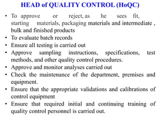 HEAD of QUALITY CONTROL (HoQC)
• To approve or reject, as he sees fit,
starting materials, packaging materials and intermediate ,
bulk and finished products
• To evaluate batch records
• Ensure all testing is carried out
• Approve sampling instructions, specifications, test
methods, and other quality control procedures.
• Approve and monitor analyses carried out
• Check the maintenance of the department, premises and
equipment.
• Ensure that the appropriate validations and calibrations of
control equipment
• Ensure that required initial and continuing training of
quality control personnel is carried out.
 