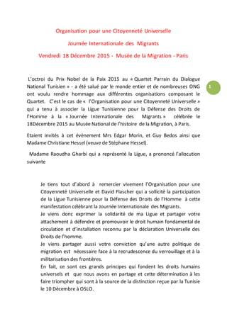1
Organisation pour une Citoyenneté Universelle
Journée Internationale des Migrants
Vendredi 18 Décembre 2015 - Musée de la Migration - Paris
L’octroi du Prix Nobel de la Paix 2015 au « Quartet Parrain du Dialogue
National Tunisien » - a été salué par le monde entier et de nombreuses ONG
ont voulu rendre hommage aux différentes organisations composant le
Quartet. C’est le cas de « l’Organisation pour une Citoyenneté Universelle »
qui a tenu à associer la Ligue Tunisienne pour la Défense des Droits de
l’Homme à la « Journée Internationale des Migrants » célébrée le
18Décembre 2015 au Musée National de l’histoire de la Migration, à Paris.
Etaient invités à cet évènement Mrs Edgar Morin, et Guy Bedos ainsi que
Madame Christiane Hessel (veuve de Stéphane Hessel).
Madame Raoudha Gharbi qui a représenté la Ligue, a prononcé l’allocution
suivante
Je tiens tout d’abord à remercier vivement l’Organisation pour une
Citoyenneté Universelle et David Flascher qui a sollicité la participation
de la Ligue Tunisienne pour la Défense des Droits de l’Homme à cette
manifestation célébrant la Journée Internationale des Migrants.
Je viens donc exprimer la solidarité de ma Ligue et partager votre
attachement à défendre et promouvoir le droit humain fondamental de
circulation et d’installation reconnu par la déclaration Universelle des
Droits de l’homme.
Je viens partager aussi votre conviction qu’une autre politique de
migration est nécessaire face à la recrudescence du verrouillage et à la
militarisation des frontières.
En fait, ce sont ces grands principes qui fondent les droits humains
universels et que nous avons en partage et cette détermination à les
faire triompher qui sont à la source de la distinction reçue par la Tunisie
le 10 Décembre à OSLO.
 