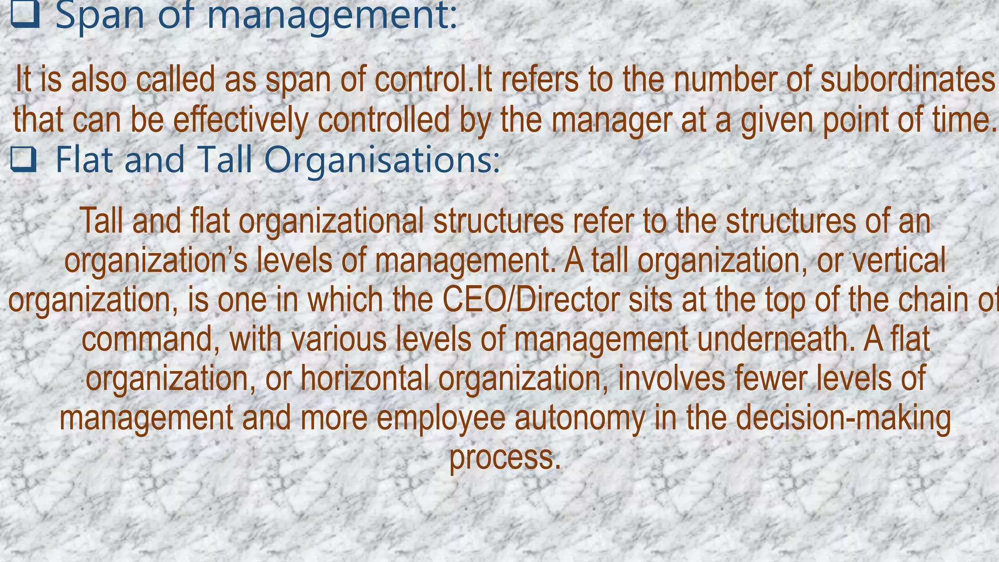  Span of management:
It is also called as span of control.It refers to the number of subordinates
that can be effectively controlled by the manager at a given point of time.
 Flat and Tall Organisations:
Tall and flat organizational structures refer to the structures of an
organization’s levels of management. A tall organization, or vertical
organization, is one in which the CEO/Director sits at the top of the chain of
command, with various levels of management underneath. A flat
organization, or horizontal organization, involves fewer levels of
management and more employee autonomy in the decision-making
process.
 