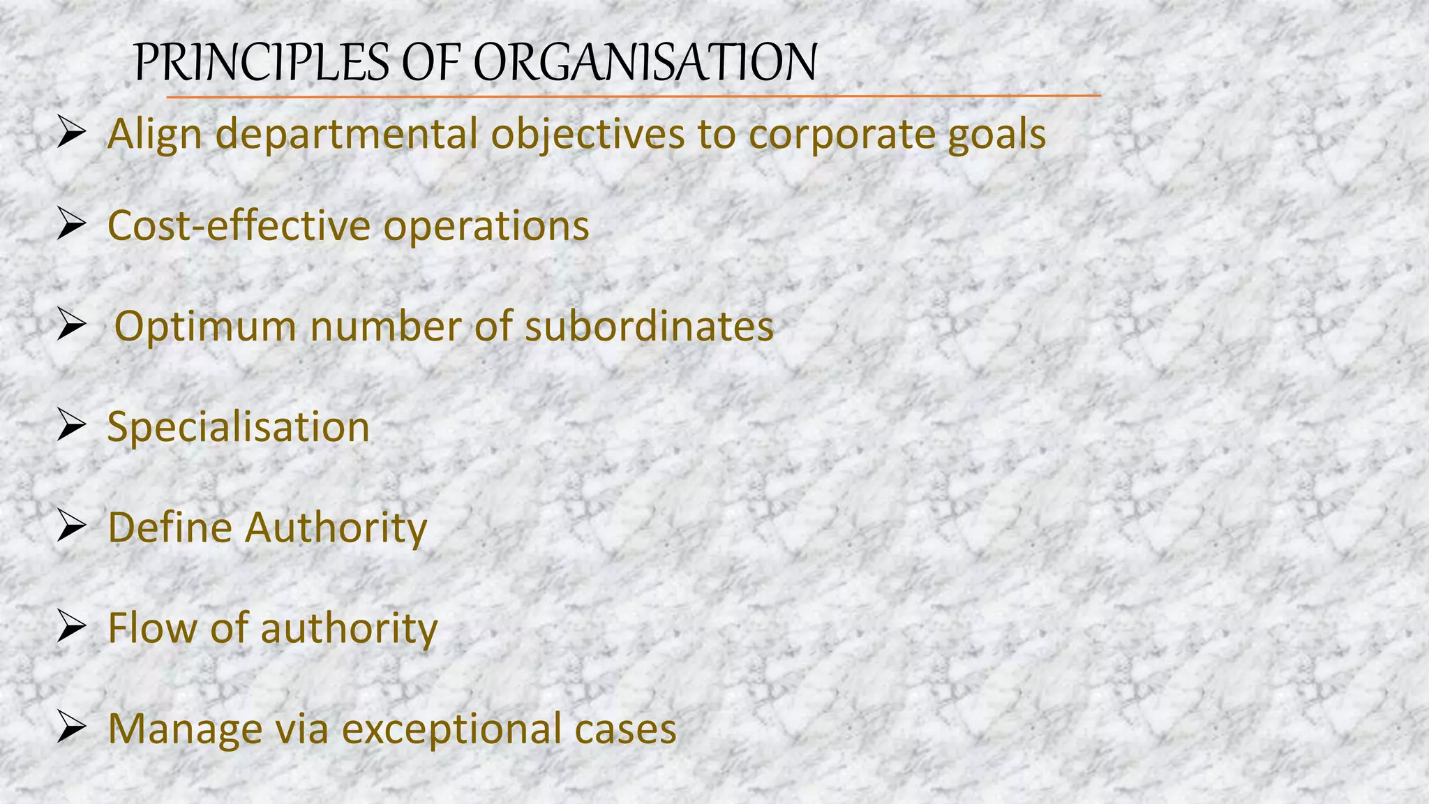 PRINCIPLES OF ORGANISATION
 Align departmental objectives to corporate goals
 Cost-effective operations
 Optimum number of subordinates
 Specialisation
 Define Authority
 Flow of authority
 Manage via exceptional cases
 