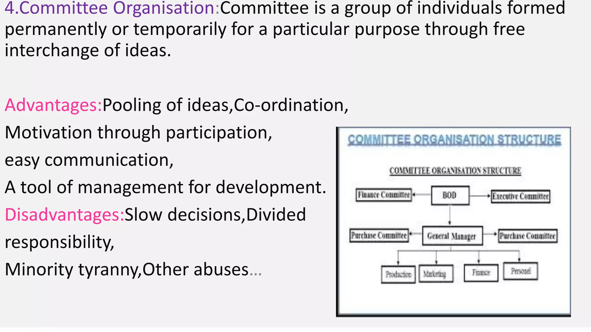 4.Committee Organisation:Committee is a group of individuals formed
permanently or temporarily for a particular purpose through free
interchange of ideas.
Advantages:Pooling of ideas,Co-ordination,
Motivation through participation,
easy communication,
A tool of management for development.
Disadvantages:Slow decisions,Divided
responsibility,
Minority tyranny,Other abuses…
 