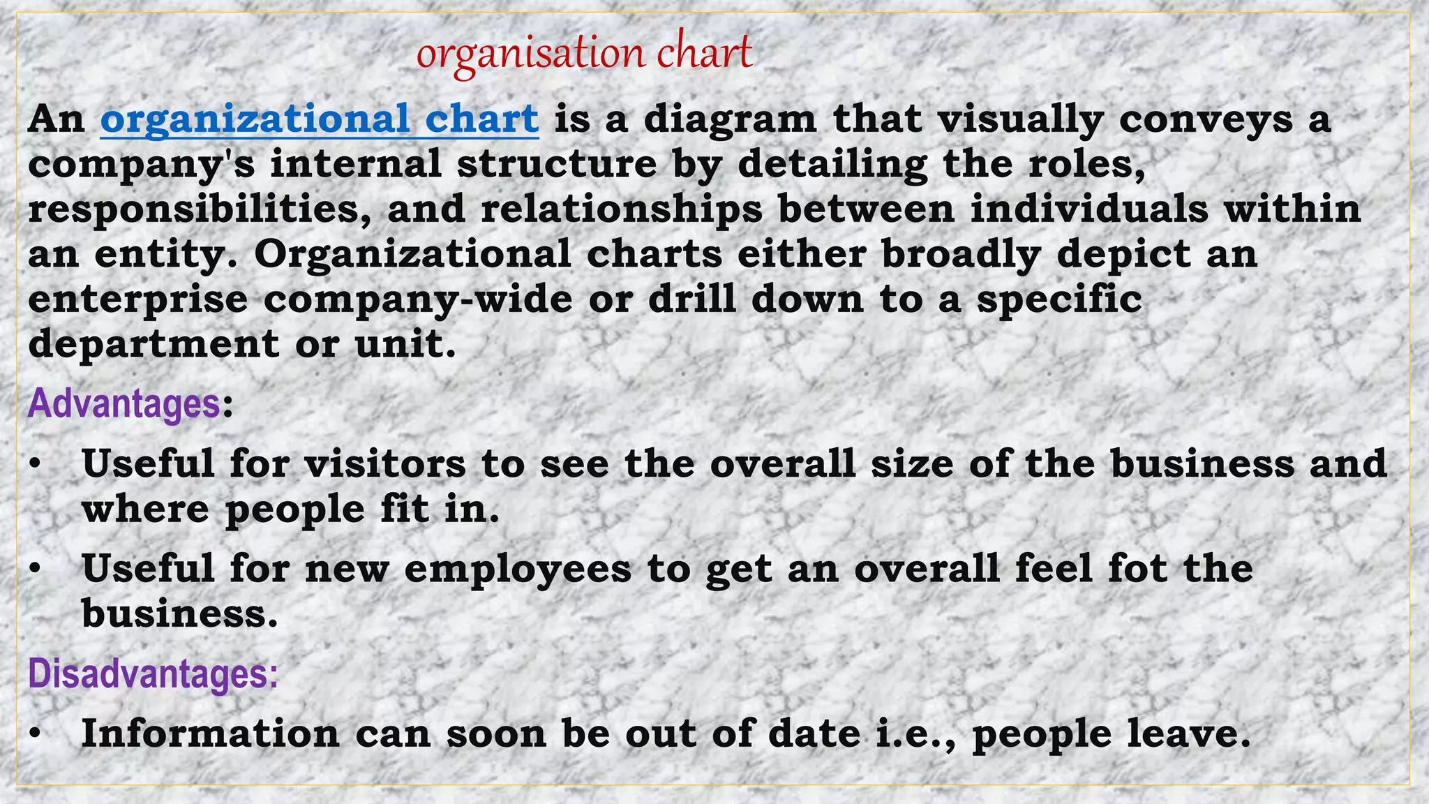 organisation chart
An organizational chart is a diagram that visually conveys a
company's internal structure by detailing the roles,
responsibilities, and relationships between individuals within
an entity. Organizational charts either broadly depict an
enterprise company-wide or drill down to a specific
department or unit.
Advantages:
• Useful for visitors to see the overall size of the business and
where people fit in.
• Useful for new employees to get an overall feel fot the
business.
Disadvantages:
• Information can soon be out of date i.e., people leave.
 