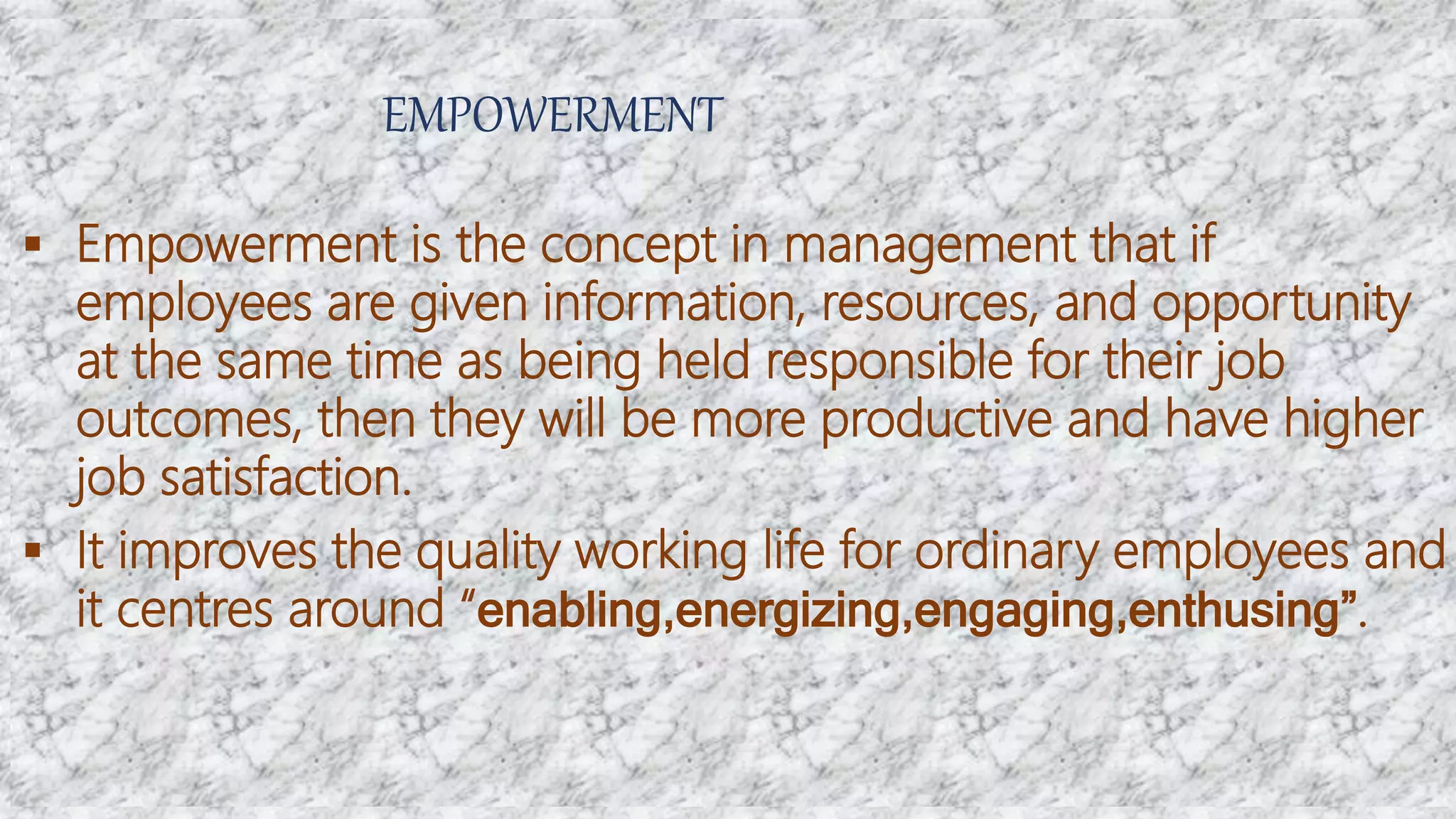 EMPOWERMENT
 Empowerment is the concept in management that if
employees are given information, resources, and opportunity
at the same time as being held responsible for their job
outcomes, then they will be more productive and have higher
job satisfaction.
 It improves the quality working life for ordinary employees and
it centres around “enabling,energizing,engaging,enthusing”.
 