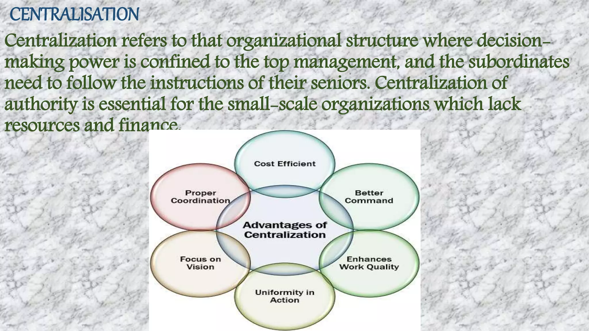 CENTRALISATION
Centralization refers to that organizational structure where decision-
making power is confined to the top management, and the subordinates
need to follow the instructions of their seniors. Centralization of
authority is essential for the small-scale organizations which lack
resources and finance.
 