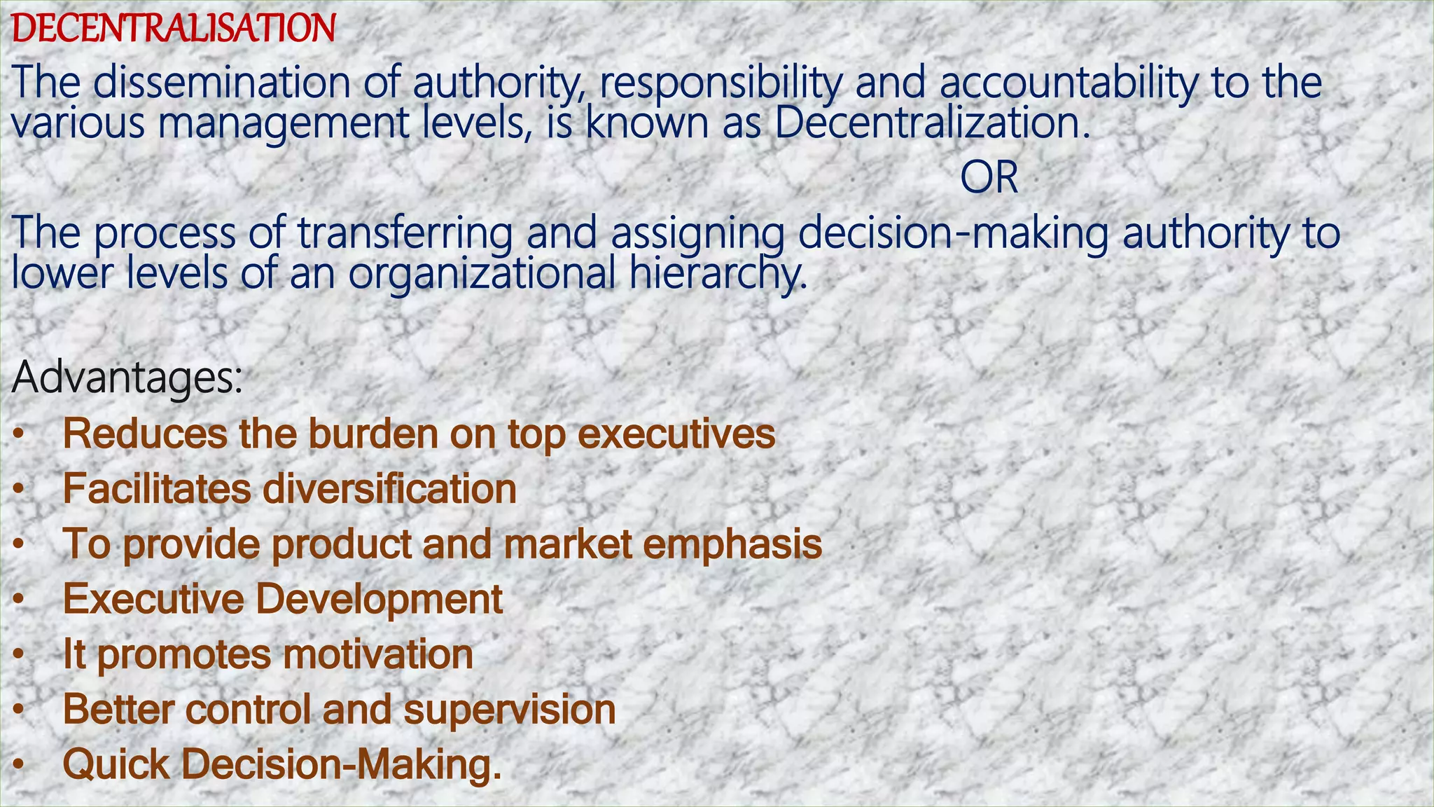 DECENTRALISATION
The dissemination of authority, responsibility and accountability to the
various management levels, is known as Decentralization.
OR
The process of transferring and assigning decision-making authority to
lower levels of an organizational hierarchy.
Advantages:
• Reduces the burden on top executives
• Facilitates diversification
• To provide product and market emphasis
• Executive Development
• It promotes motivation
• Better control and supervision
• Quick Decision-Making.
 