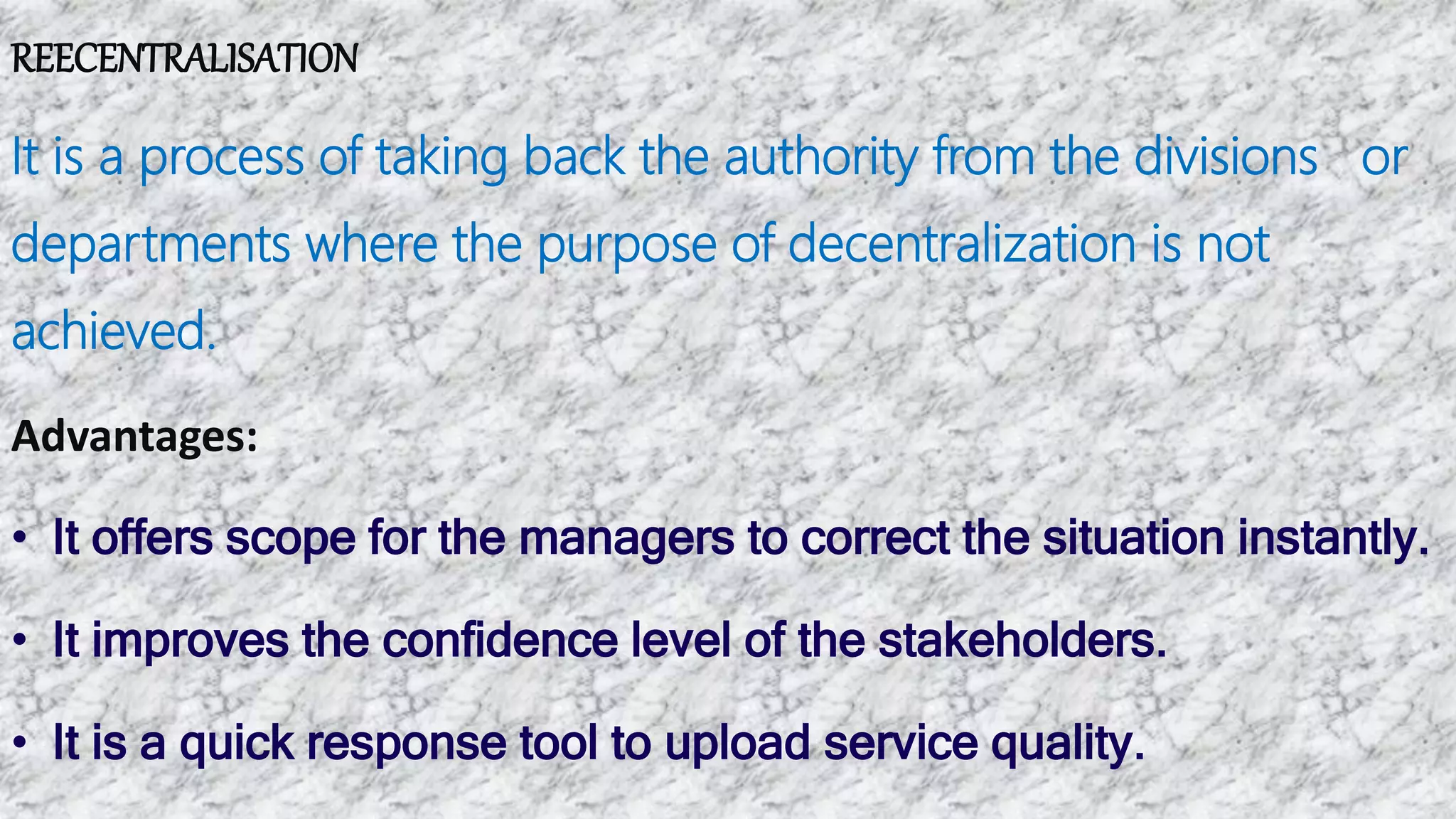 REECENTRALISATION
It is a process of taking back the authority from the divisions or
departments where the purpose of decentralization is not
achieved.
Advantages:
• It offers scope for the managers to correct the situation instantly.
• It improves the confidence level of the stakeholders.
• It is a quick response tool to upload service quality.
 